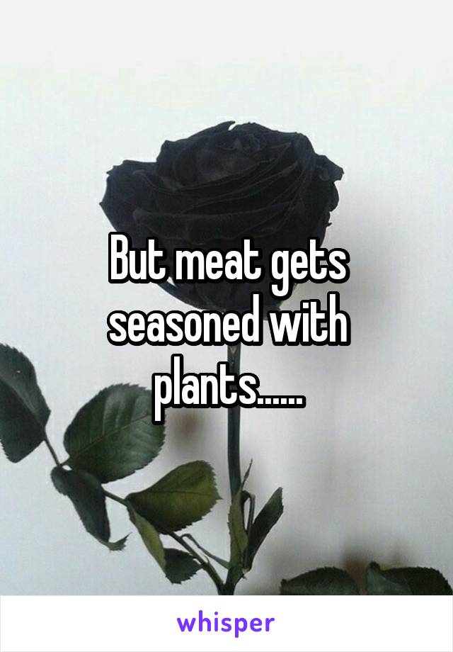 But meat gets seasoned with plants......