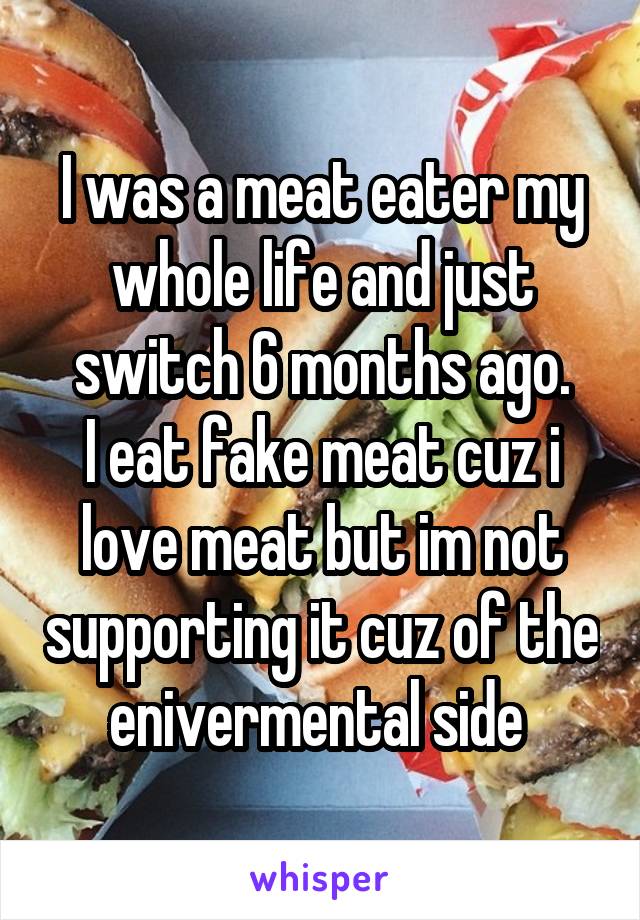 I was a meat eater my whole life and just switch 6 months ago.
I eat fake meat cuz i love meat but im not supporting it cuz of the enivermental side 