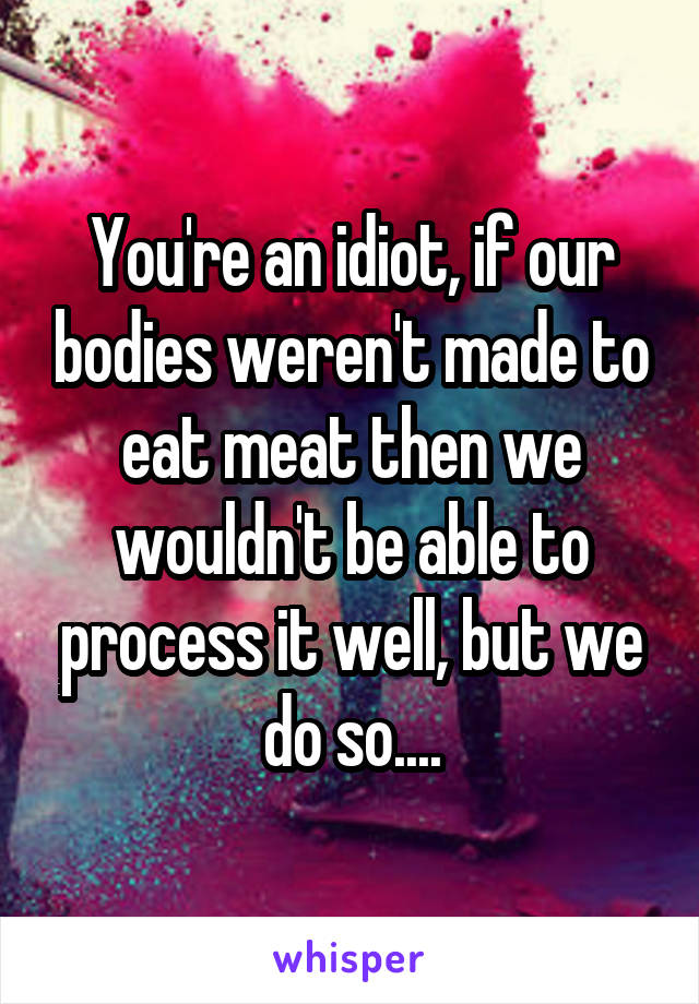 You're an idiot, if our bodies weren't made to eat meat then we wouldn't be able to process it well, but we do so....