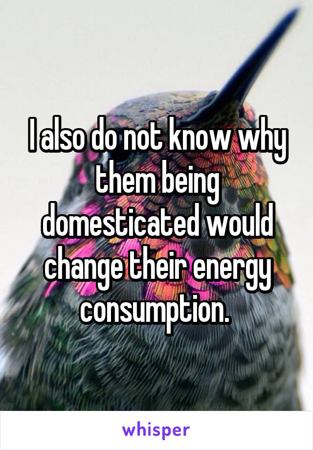 I also do not know why them being domesticated would change their energy consumption. 