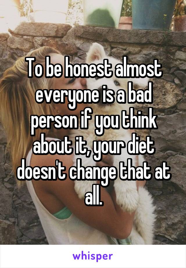 To be honest almost everyone is a bad person if you think about it, your diet doesn't change that at all.