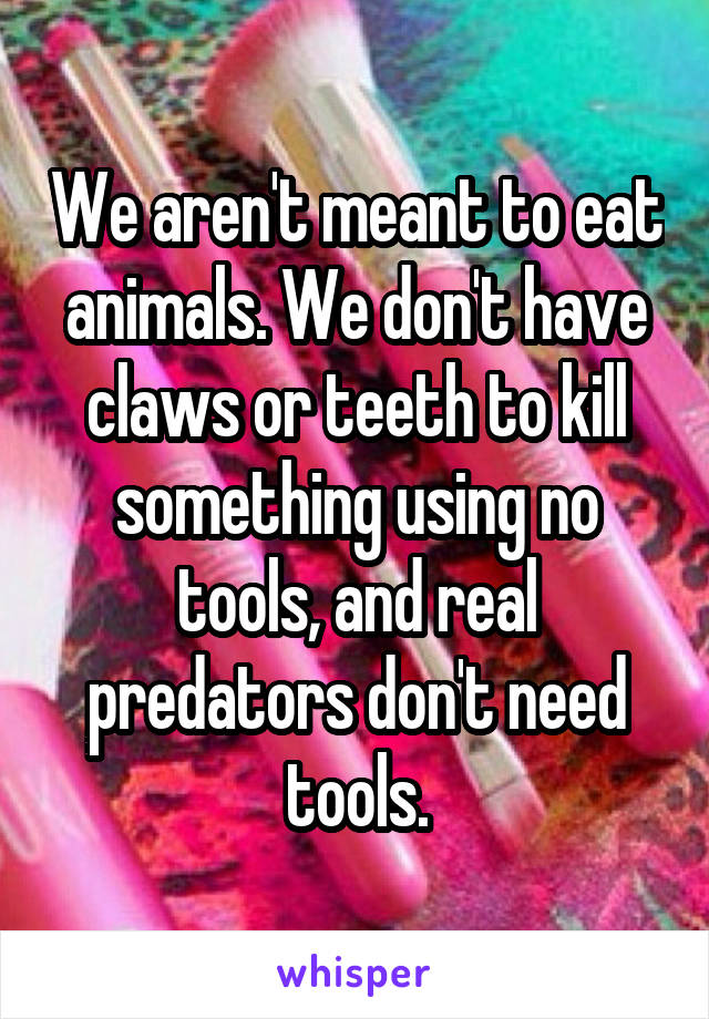 We aren't meant to eat animals. We don't have claws or teeth to kill something using no tools, and real predators don't need tools.