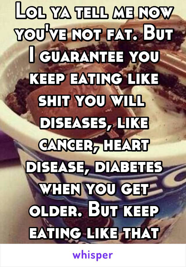 Lol ya tell me now you've not fat. But I guarantee you keep eating like shit you will  diseases, like cancer, heart disease, diabetes when you get older. But keep eating like that you're only 98 lb