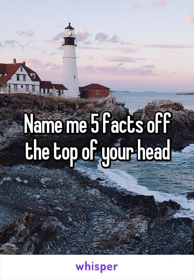 Name me 5 facts off the top of your head