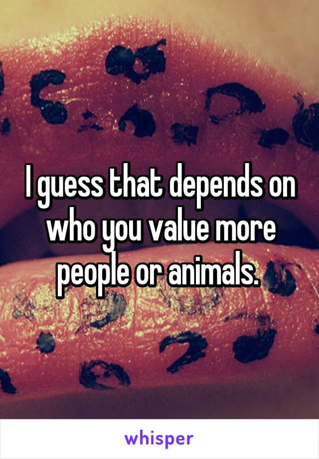 I guess that depends on who you value more people or animals. 