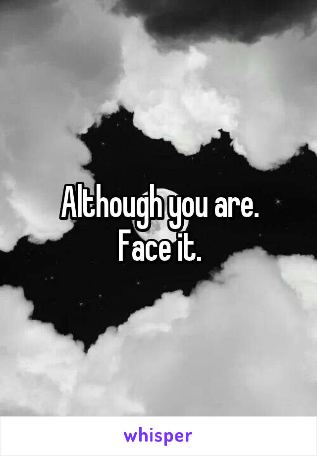 Although you are.
Face it.