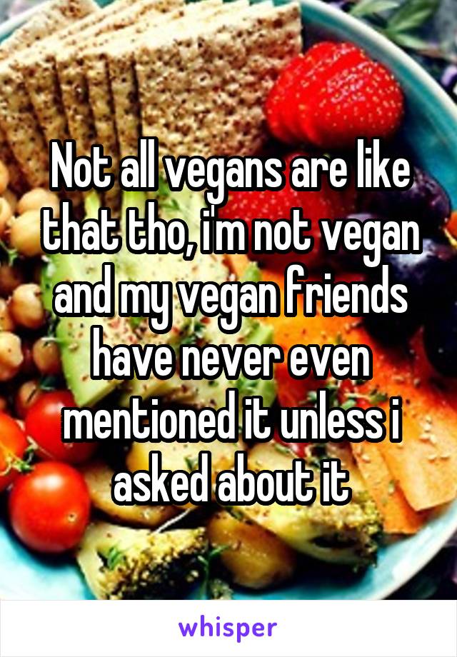 Not all vegans are like that tho, i'm not vegan and my vegan friends have never even mentioned it unless i asked about it