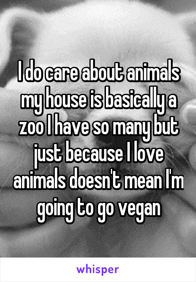 I do care about animals my house is basically a zoo I have so many but just because I love animals doesn't mean I'm going to go vegan