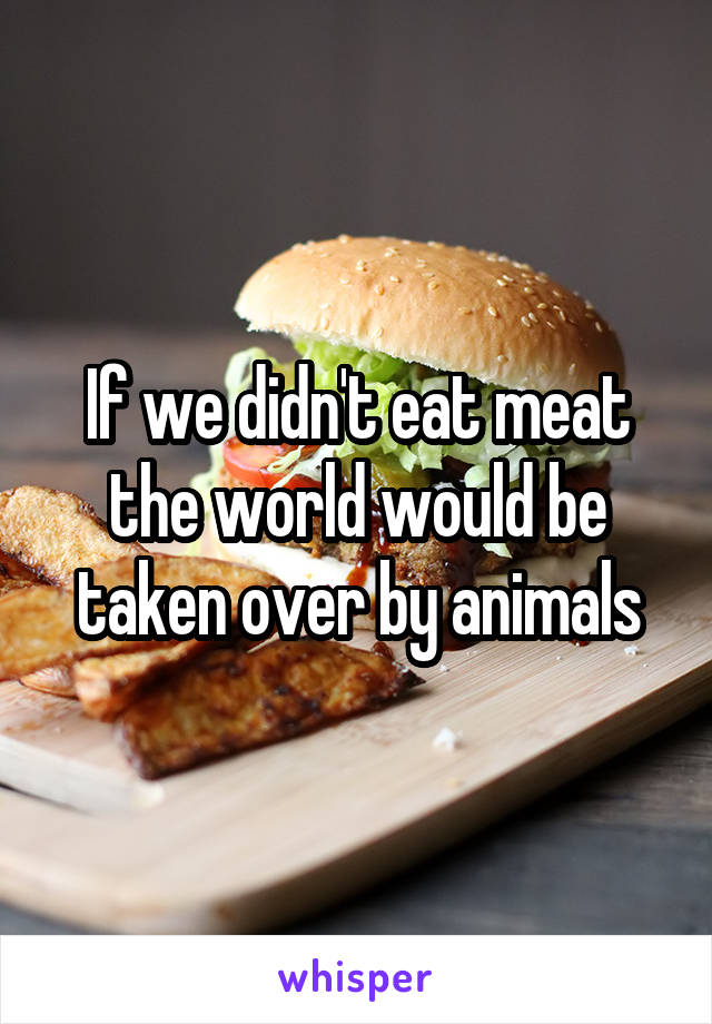 If we didn't eat meat the world would be taken over by animals