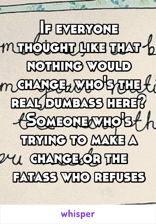 If everyone thought like that nothing would change, who's the real dumbass here? Someone who's trying to make a change or the fatass who refuses 