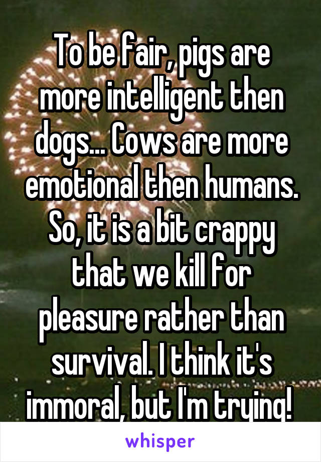 To be fair, pigs are more intelligent then dogs... Cows are more emotional then humans. So, it is a bit crappy that we kill for pleasure rather than survival. I think it's immoral, but I'm trying! 