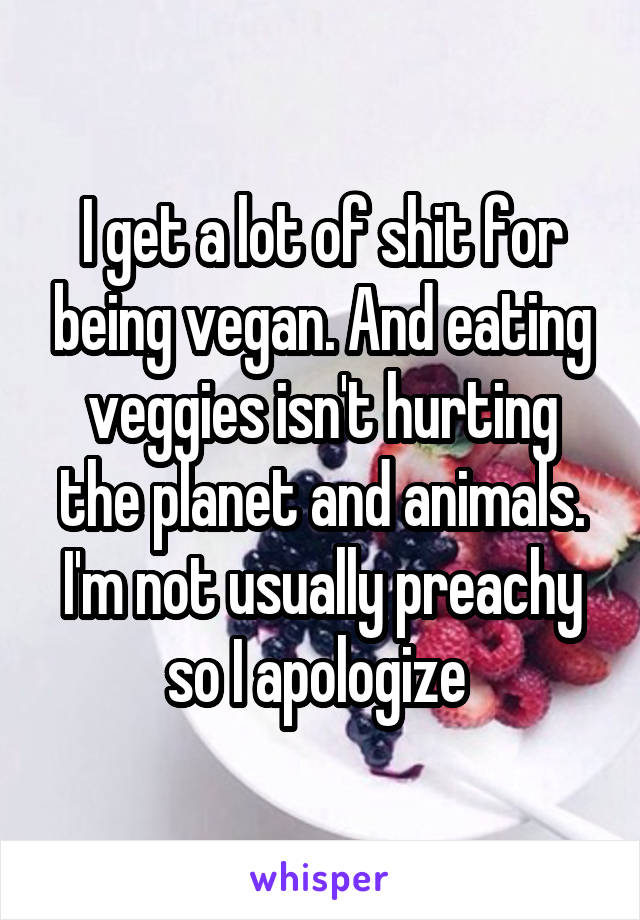 I get a lot of shit for being vegan. And eating veggies isn't hurting the planet and animals. I'm not usually preachy so I apologize 