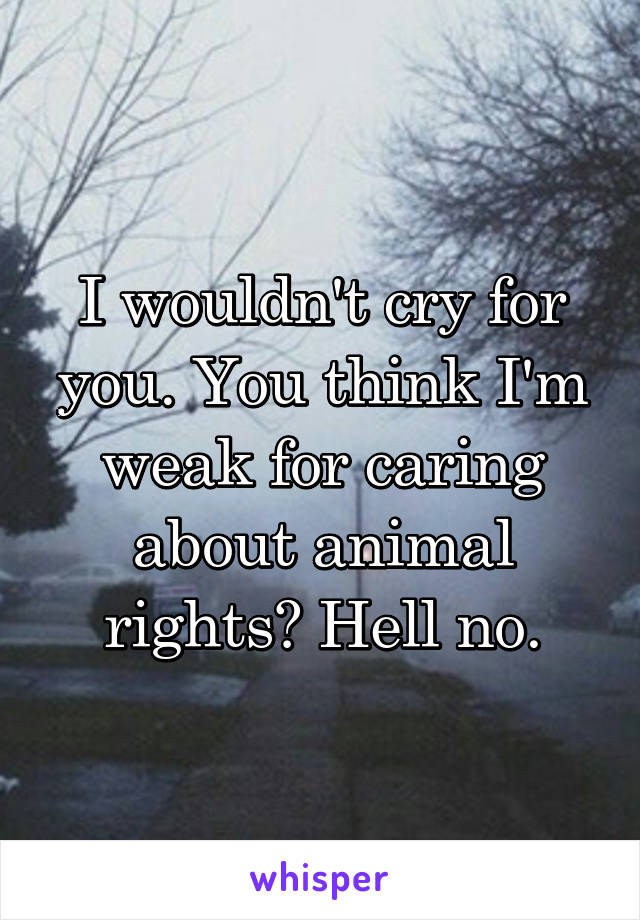 I wouldn't cry for you. You think I'm weak for caring about animal rights? Hell no.