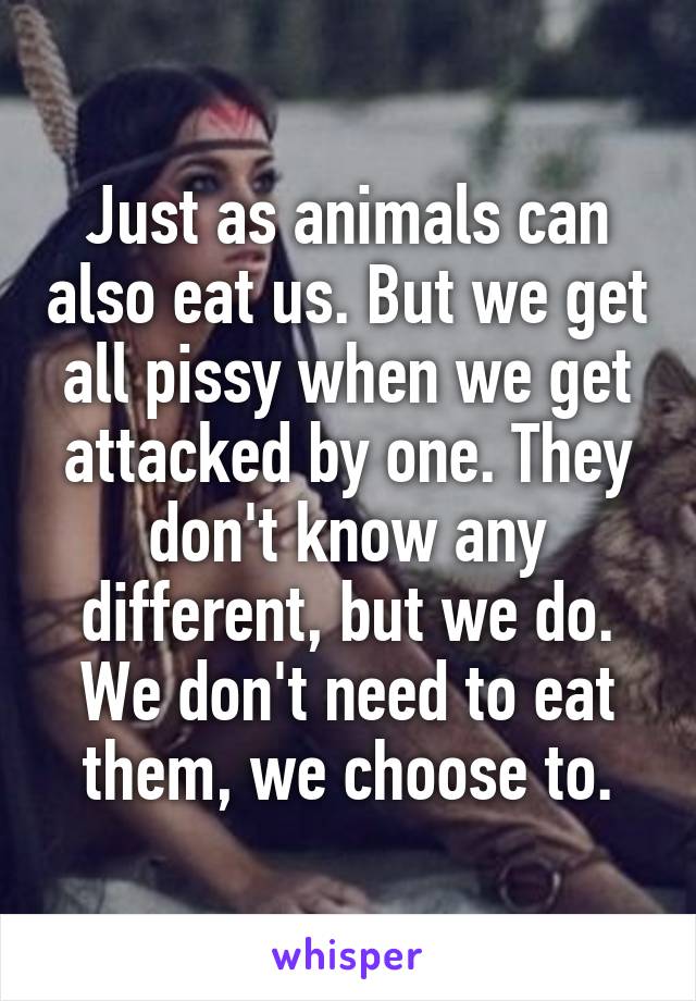 Just as animals can also eat us. But we get all pissy when we get attacked by one. They don't know any different, but we do.
We don't need to eat them, we choose to.