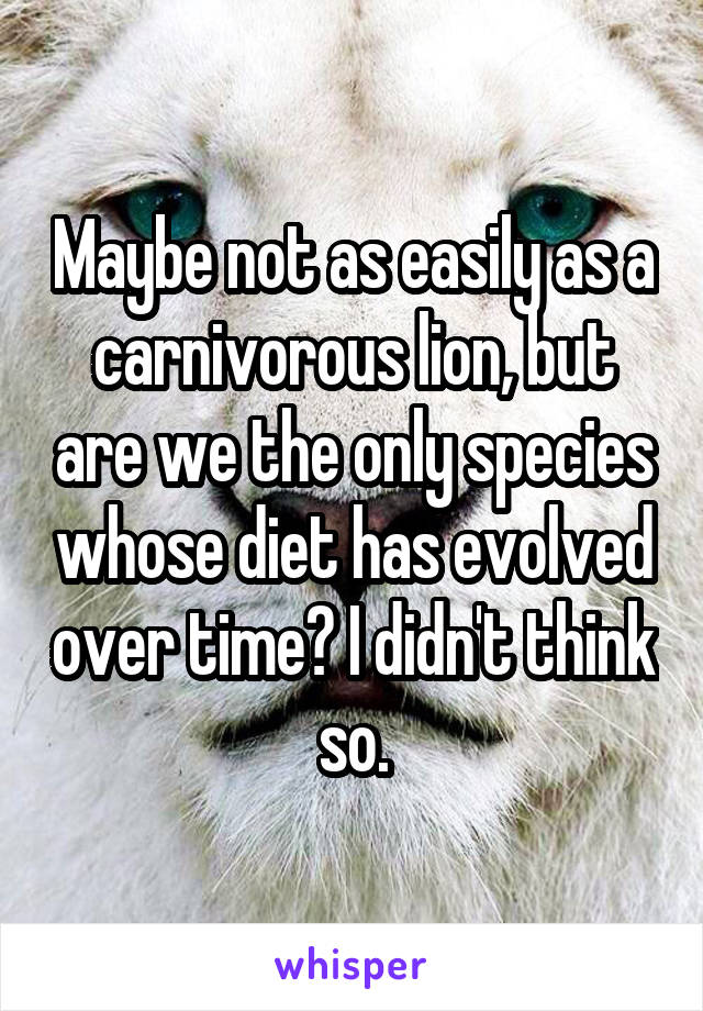 Maybe not as easily as a carnivorous lion, but are we the only species whose diet has evolved over time? I didn't think so.