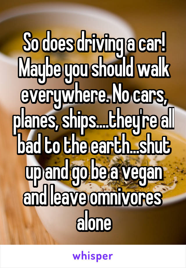 So does driving a car! Maybe you should walk everywhere. No cars, planes, ships....they're all bad to the earth...shut up and go be a vegan and leave omnivores  alone