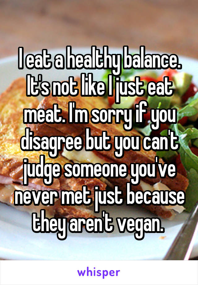 I eat a healthy balance. It's not like I just eat meat. I'm sorry if you disagree but you can't judge someone you've never met just because they aren't vegan. 