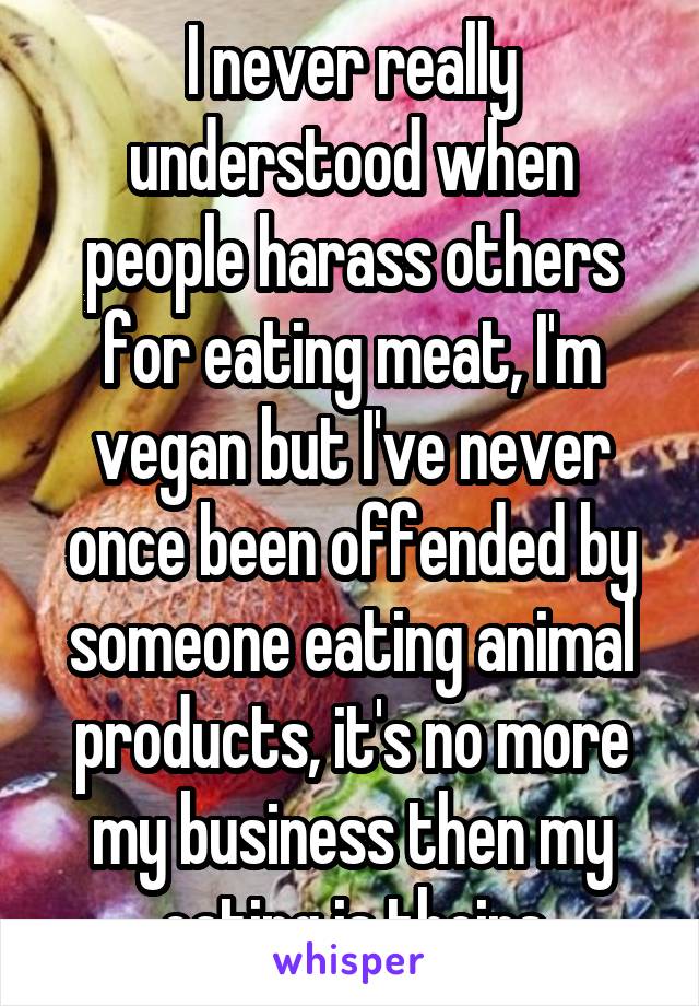 I never really understood when people harass others for eating meat, I'm vegan but I've never once been offended by someone eating animal products, it's no more my business then my eating is theirs