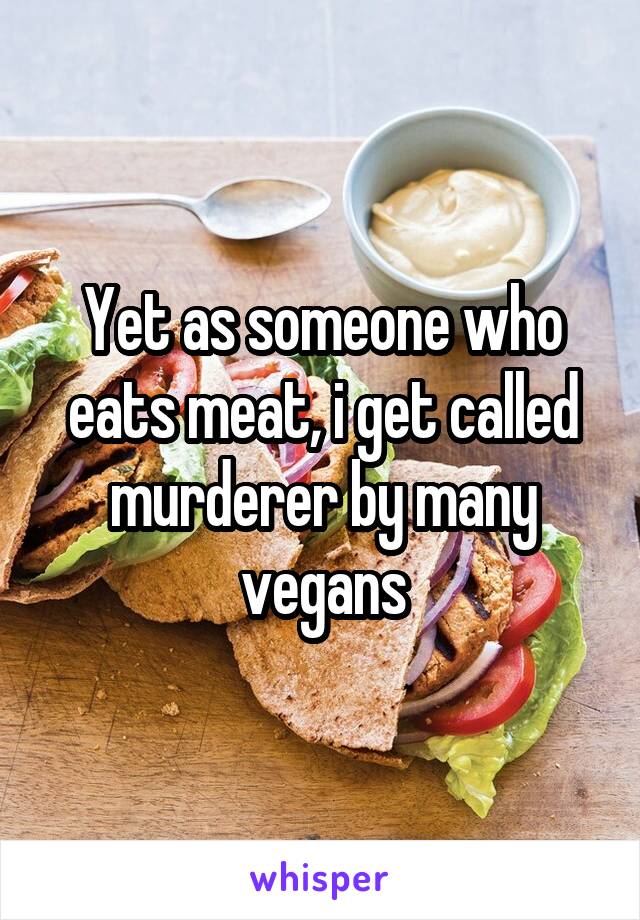 Yet as someone who eats meat, i get called murderer by many vegans