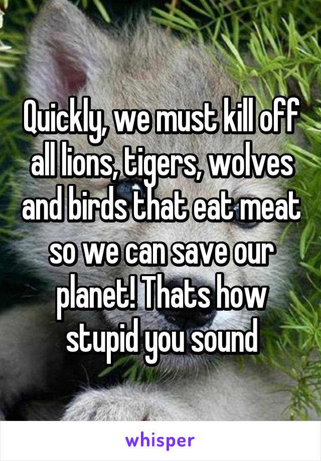 Quickly, we must kill off all lions, tigers, wolves and birds that eat meat so we can save our planet! Thats how stupid you sound