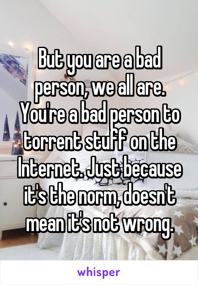 But you are a bad person, we all are. You're a bad person to torrent stuff on the Internet. Just because it's the norm, doesn't mean it's not wrong.