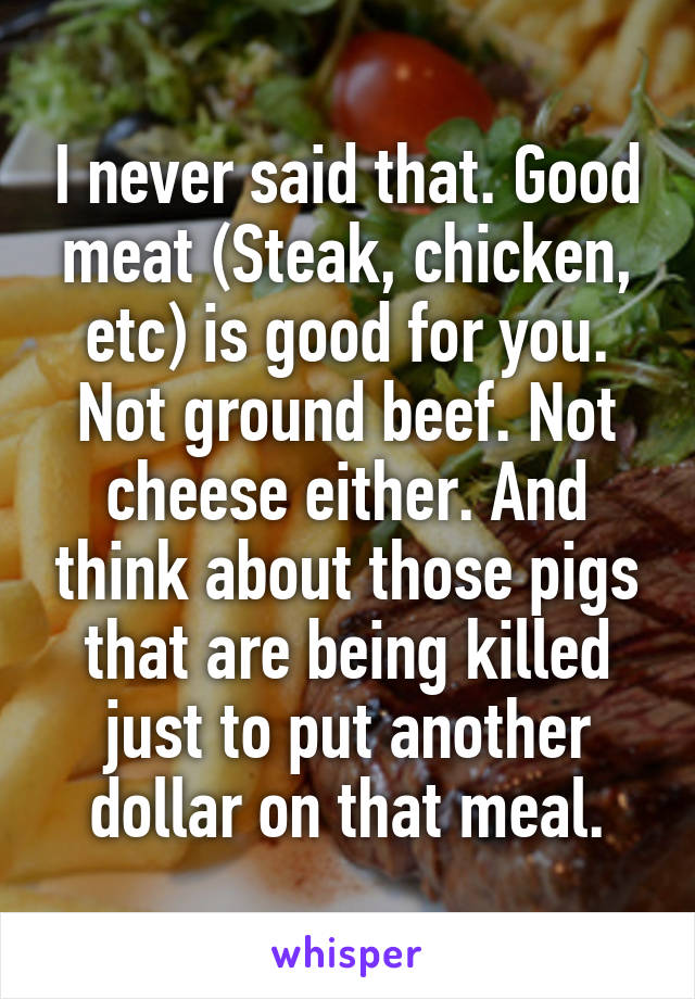 I never said that. Good meat (Steak, chicken, etc) is good for you. Not ground beef. Not cheese either. And think about those pigs that are being killed just to put another dollar on that meal.