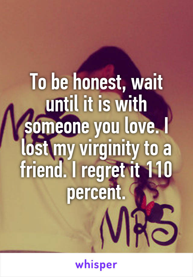 To be honest, wait until it is with someone you love. I lost my virginity to a friend. I regret it 110 percent.