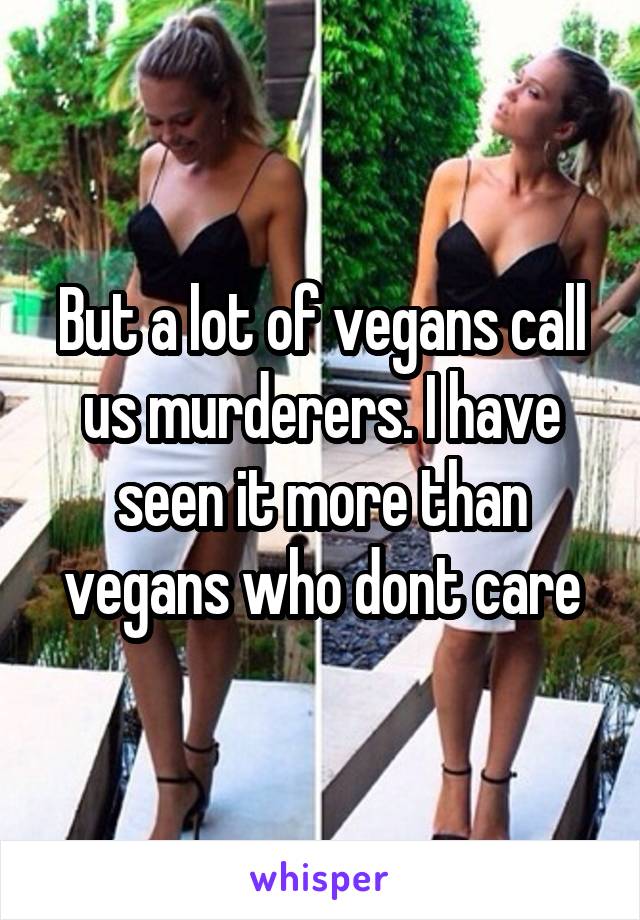 But a lot of vegans call us murderers. I have seen it more than vegans who dont care