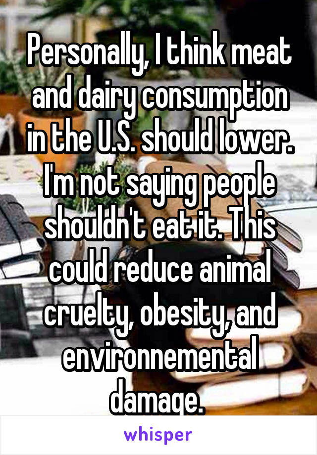 Personally, I think meat and dairy consumption in the U.S. should lower. I'm not saying people shouldn't eat it. This could reduce animal cruelty, obesity, and environnemental damage. 