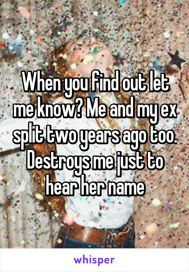 When you find out let me know? Me and my ex split two years ago too. Destroys me just to hear her name