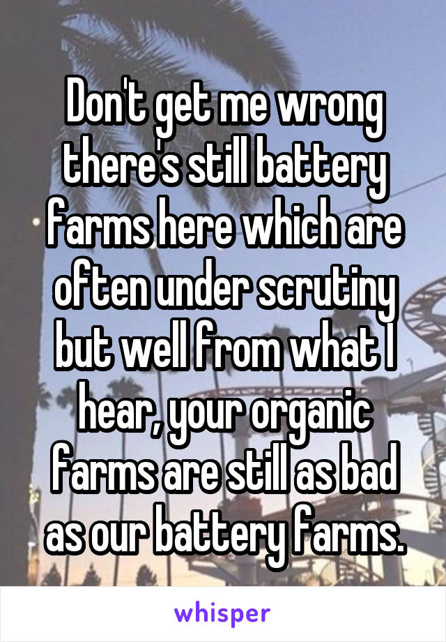 Don't get me wrong there's still battery farms here which are often under scrutiny but well from what I hear, your organic farms are still as bad as our battery farms.