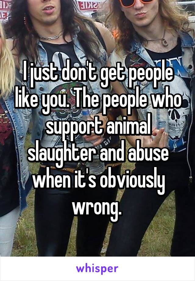 I just don't get people like you. The people who support animal slaughter and abuse when it's obviously wrong. 