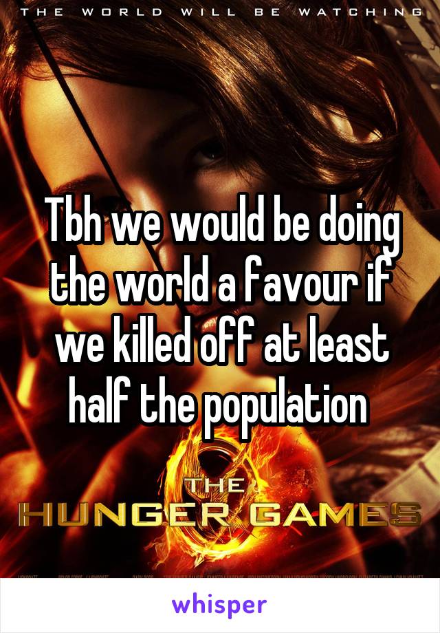 Tbh we would be doing the world a favour if we killed off at least half the population 