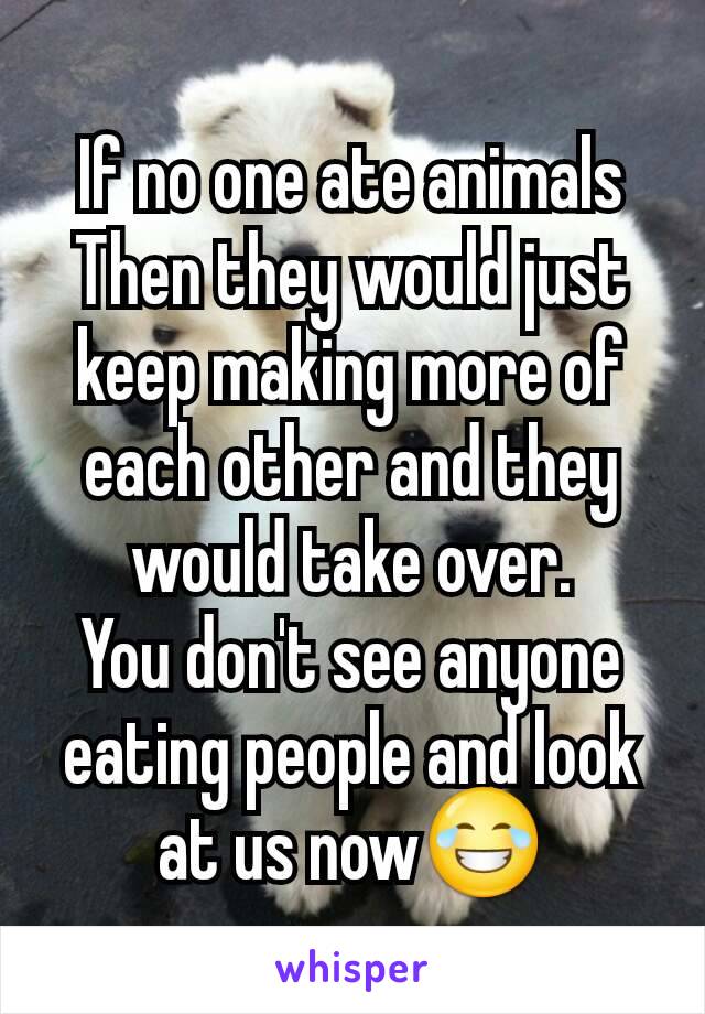 If no one ate animals
Then they would just keep making more of each other and they would take over.
You don't see anyone eating people and look at us now😂