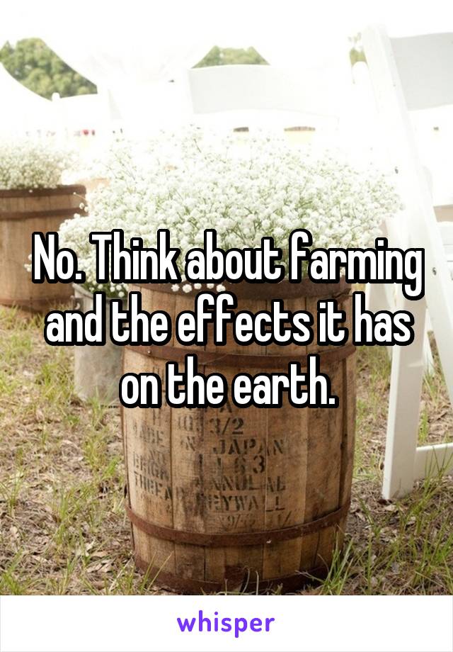 No. Think about farming and the effects it has on the earth.