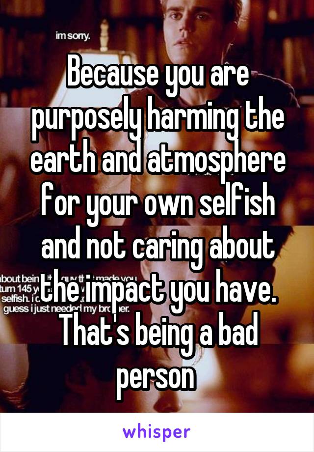 Because you are purposely harming the earth and atmosphere for your own selfish and not caring about the impact you have. That's being a bad person 