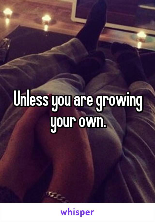 Unless you are growing your own.