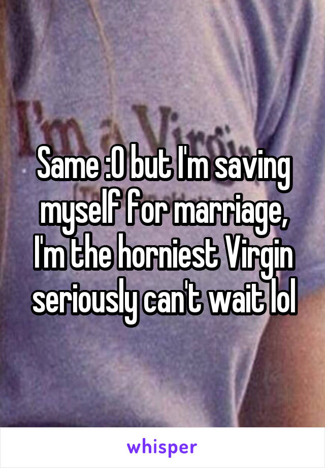 Same :O but I'm saving myself for marriage, I'm the horniest Virgin seriously can't wait lol