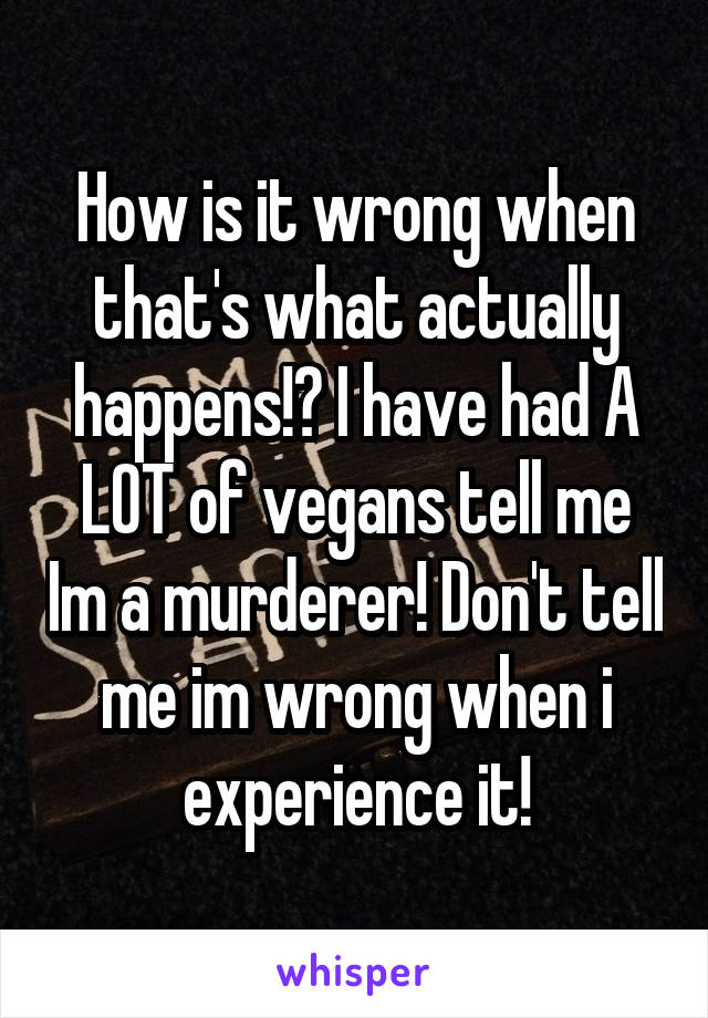 How is it wrong when that's what actually happens!? I have had A LOT of vegans tell me Im a murderer! Don't tell me im wrong when i experience it!