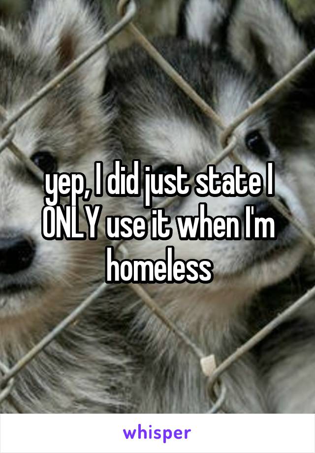 yep, I did just state I ONLY use it when I'm homeless