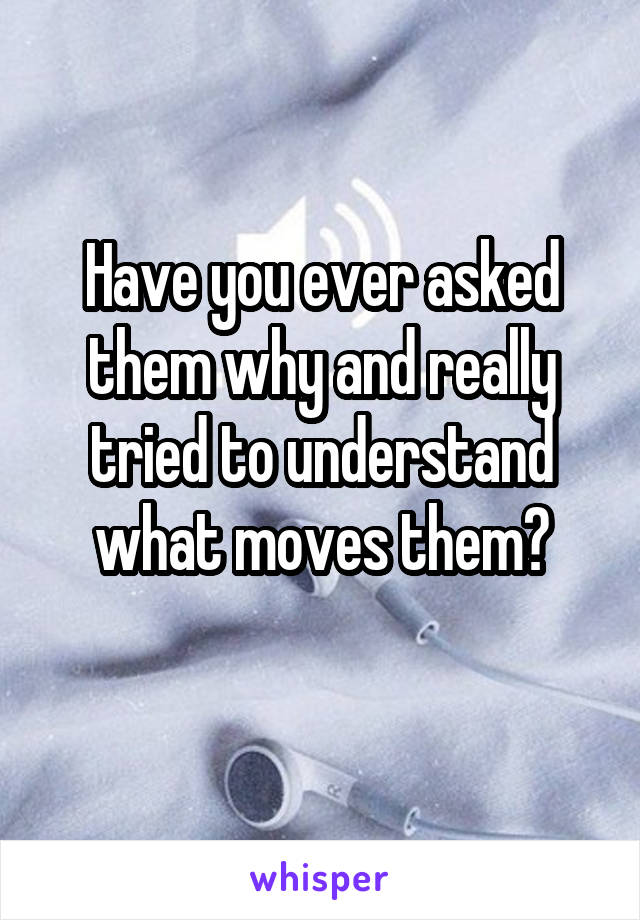 Have you ever asked them why and really tried to understand what moves them?
