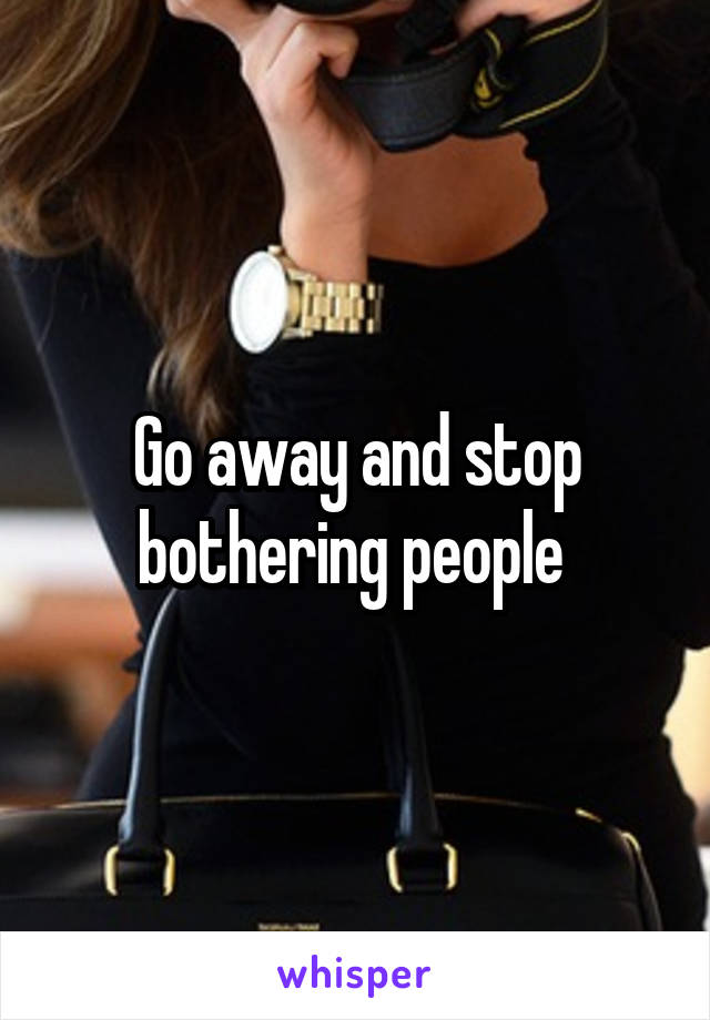 Go away and stop bothering people 