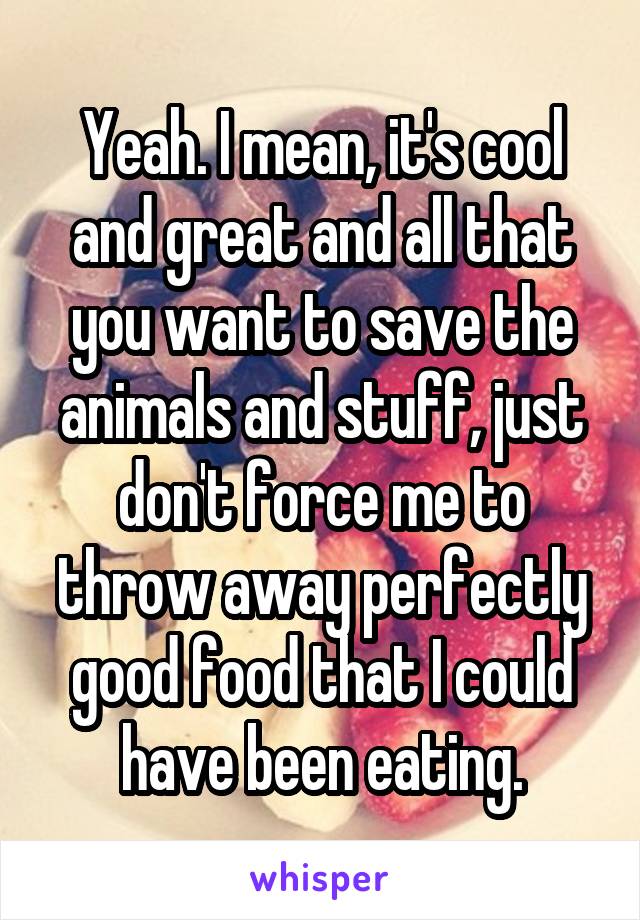 Yeah. I mean, it's cool and great and all that you want to save the animals and stuff, just don't force me to throw away perfectly good food that I could have been eating.