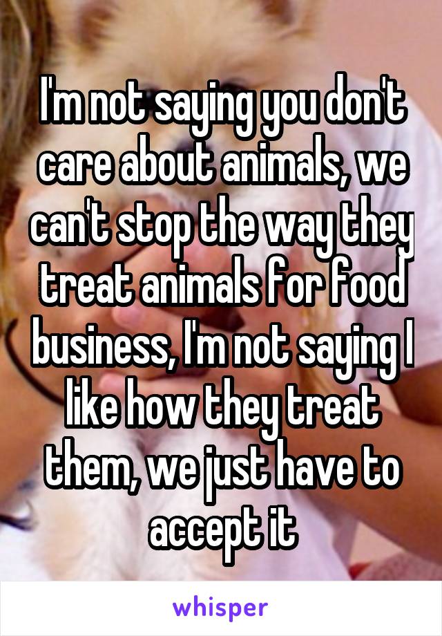 I'm not saying you don't care about animals, we can't stop the way they treat animals for food business, I'm not saying I like how they treat them, we just have to accept it