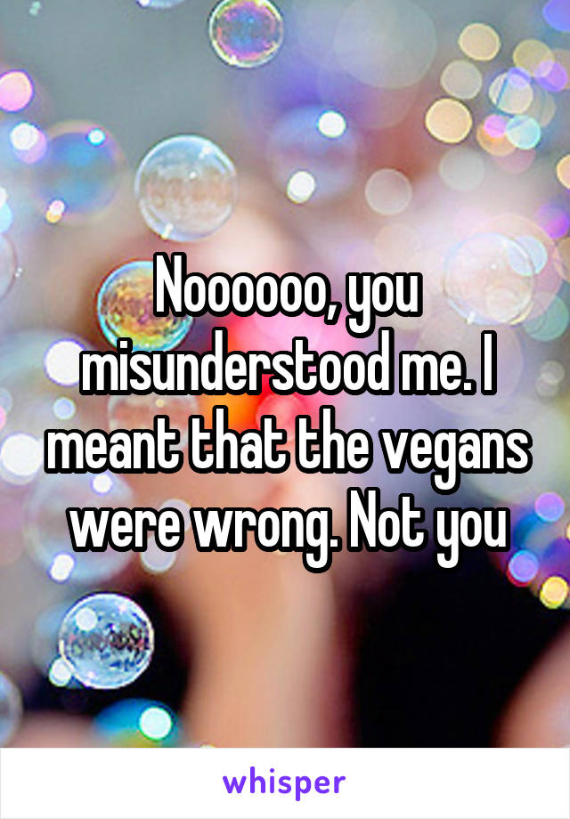 Noooooo, you misunderstood me. I meant that the vegans were wrong. Not you