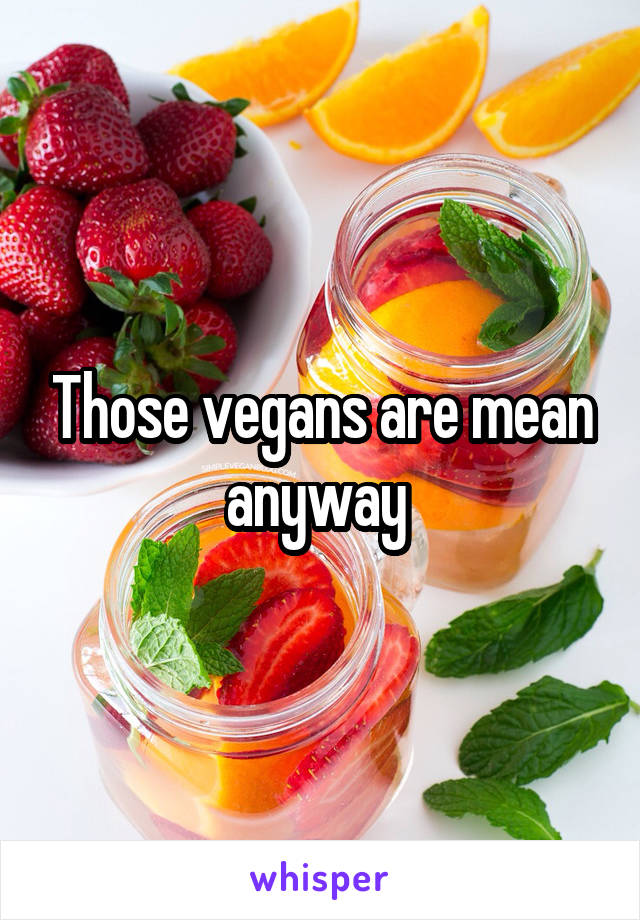 Those vegans are mean anyway 