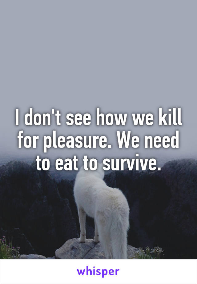 I don't see how we kill for pleasure. We need to eat to survive.