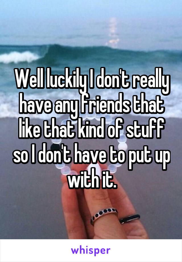 Well luckily I don't really have any friends that like that kind of stuff so I don't have to put up with it.