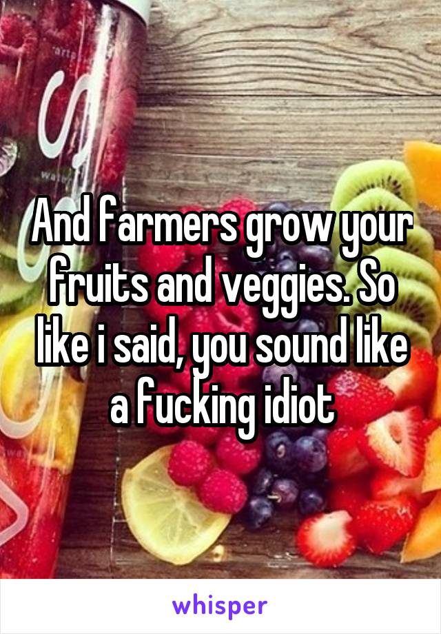 And farmers grow your fruits and veggies. So like i said, you sound like a fucking idiot