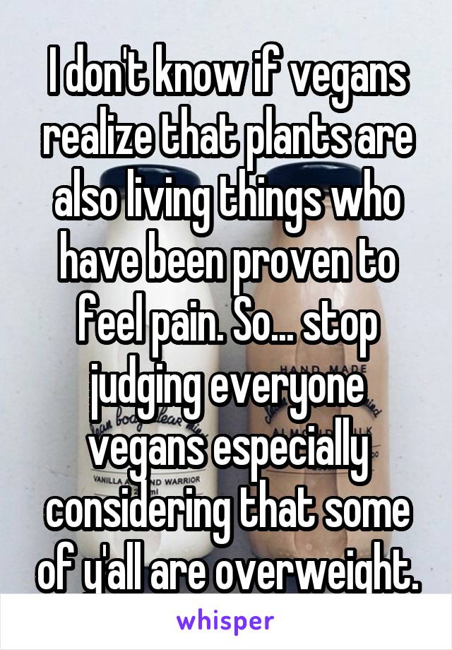 I don't know if vegans realize that plants are also living things who have been proven to feel pain. So... stop judging everyone vegans especially considering that some of y'all are overweight.